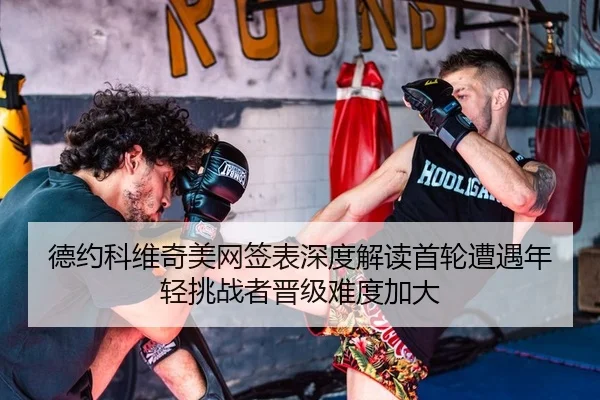 德约科维奇美网签表深度解读首轮遭遇年轻挑战者晋级难度加大