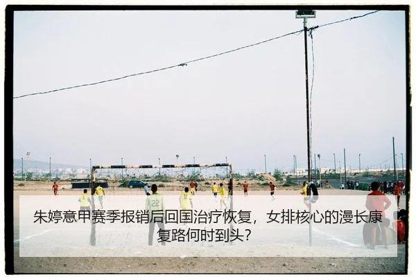 朱婷意甲赛季报销后回国治疗恢复，女排核心的漫长康复路何时到头？